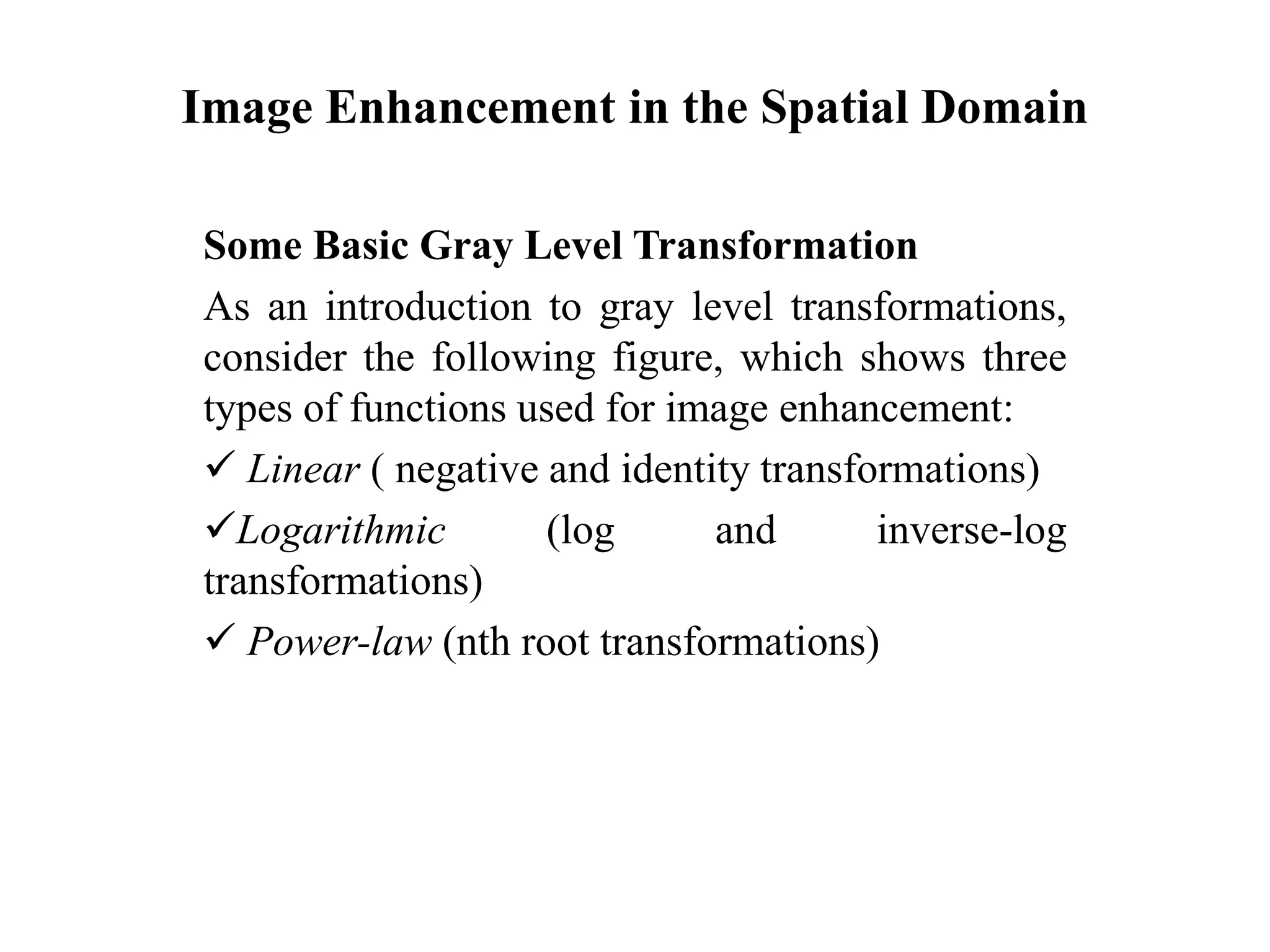 Image Enhancement in the Spatial Domain
Some Basic Gray Level Transformation
As an introduction to gray level transformations,
consider the following figure, which shows three
types of functions used for image enhancement:
 Linear ( negative and identity transformations)
Logarithmic (log and inverse-log
transformations)
 Power-law (nth root transformations)
 