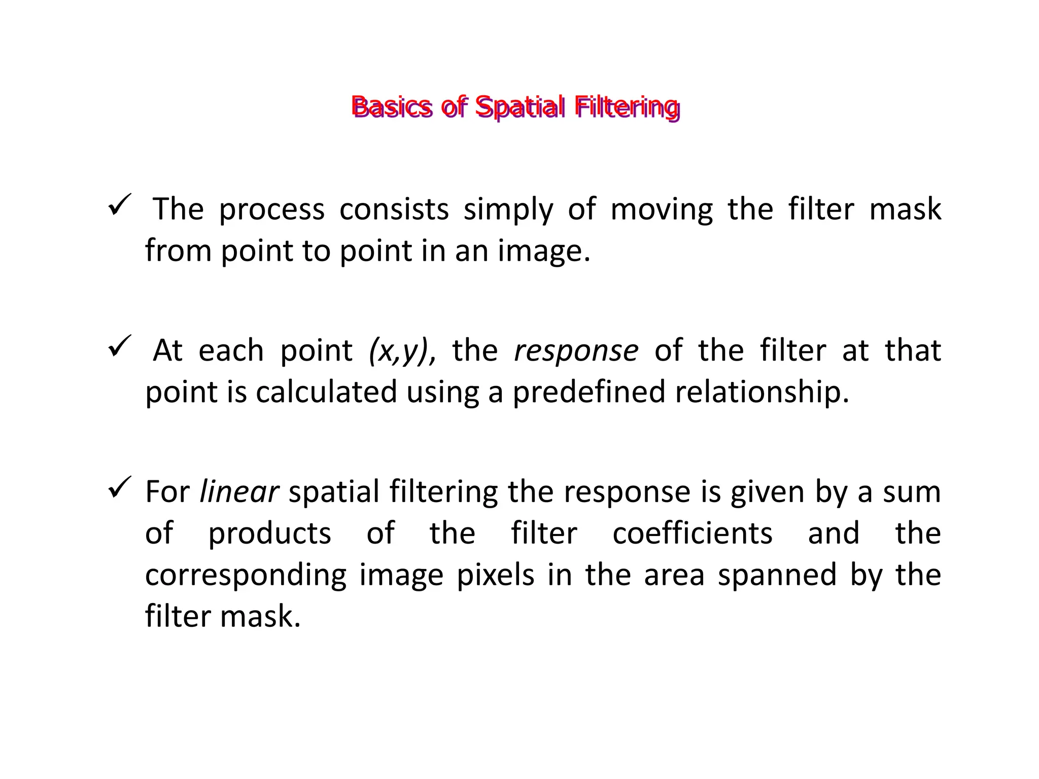 Basics of Spatial Filtering
 The process consists simply of moving the filter mask
from point to point in an image.
 At each point (x,y), the response of the filter at that
point is calculated using a predefined relationship.
 For linear spatial filtering the response is given by a sum
of products of the filter coefficients and the
corresponding image pixels in the area spanned by the
filter mask.
 