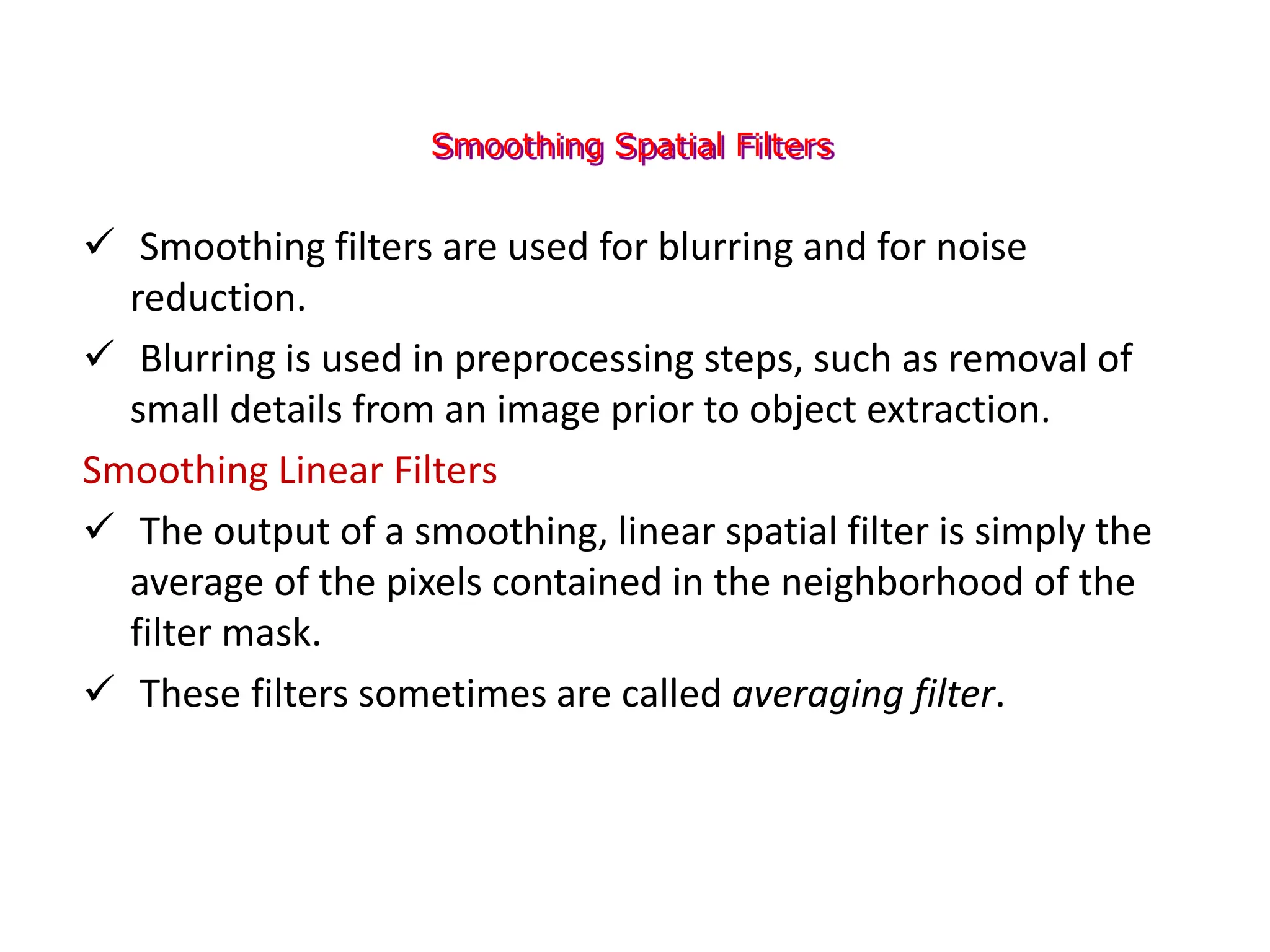 Smoothing Spatial Filters
 Smoothing filters are used for blurring and for noise
reduction.
 Blurring is used in preprocessing steps, such as removal of
small details from an image prior to object extraction.
Smoothing Linear Filters
 The output of a smoothing, linear spatial filter is simply the
average of the pixels contained in the neighborhood of the
filter mask.
 These filters sometimes are called averaging filter.
 