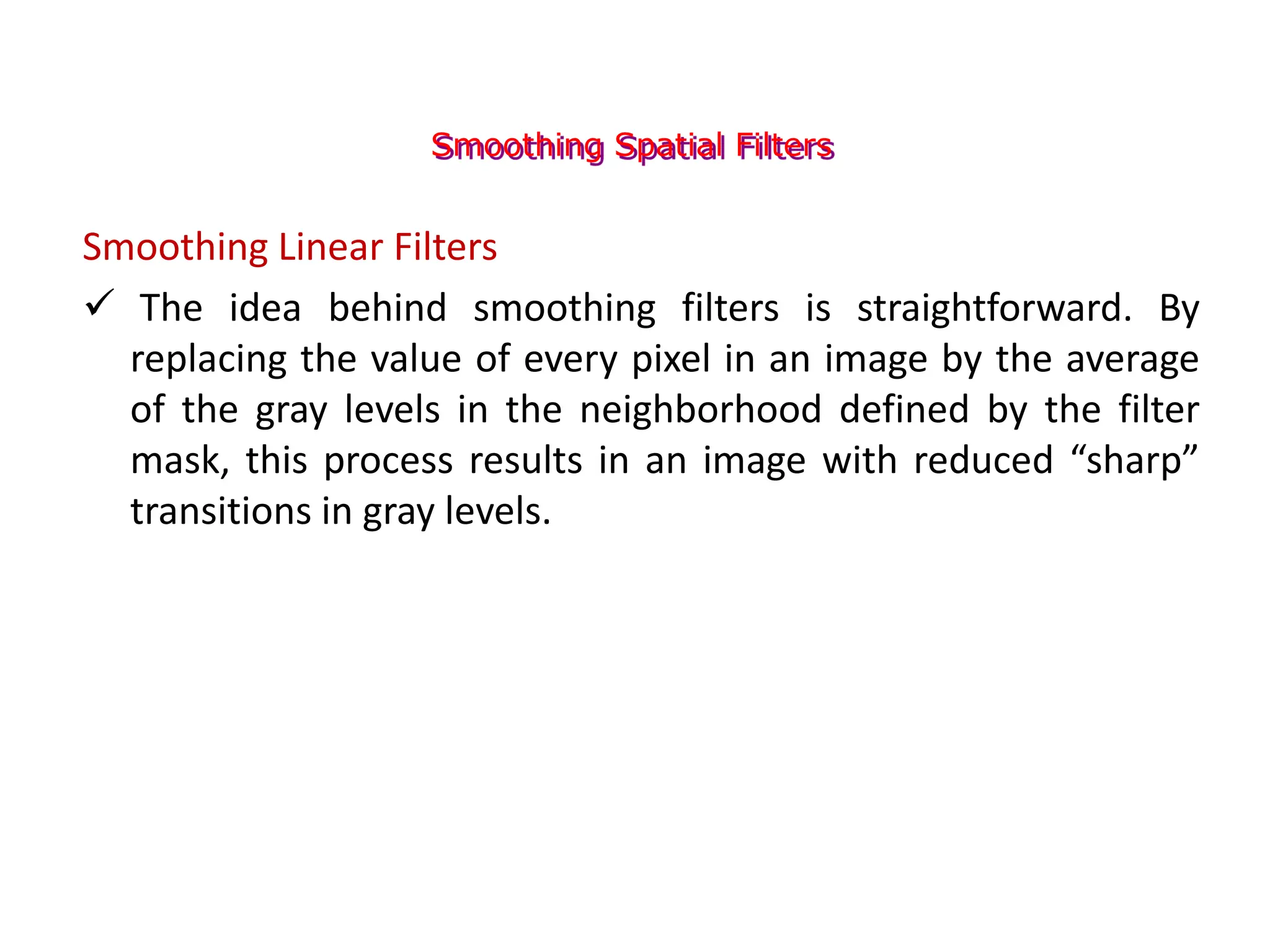 Smoothing Spatial Filters
Smoothing Linear Filters
 The idea behind smoothing filters is straightforward. By
replacing the value of every pixel in an image by the average
of the gray levels in the neighborhood defined by the filter
mask, this process results in an image with reduced “sharp”
transitions in gray levels.
 
