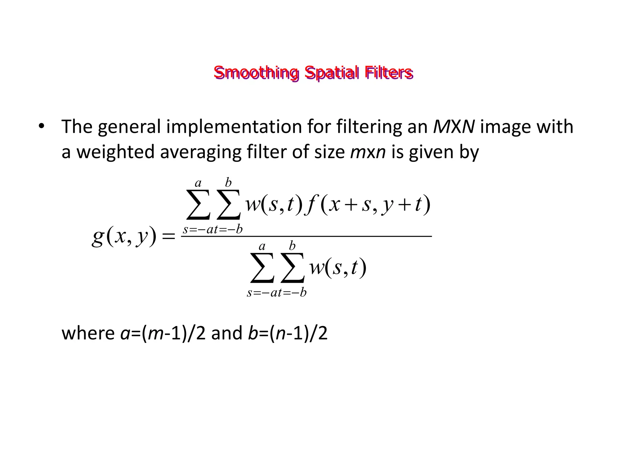 Smoothing Spatial Filters
• The general implementation for filtering an MXN image with
a weighted averaging filter of size mxn is given by
where a=(m-1)/2 and b=(n-1)/2



 


 



 a
a
s
b
b
t
a
a
s
b
b
t
t
s
w
t
y
s
x
f
t
s
w
y
x
g
)
,
(
)
,
(
)
,
(
)
,
(
 