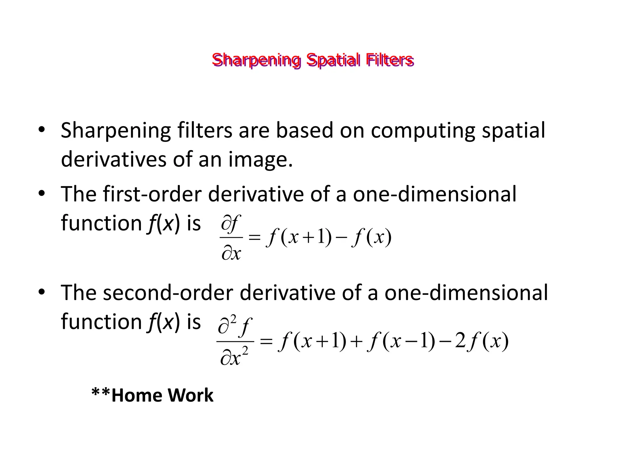 Sharpening Spatial Filters
• Sharpening filters are based on computing spatial
derivatives of an image.
• The first-order derivative of a one-dimensional
function f(x) is
• The second-order derivative of a one-dimensional
function f(x) is
)
(
)
1
( x
f
x
f
x
f





)
(
2
)
1
(
)
1
(
2
2
x
f
x
f
x
f
x
f







**Home Work
 