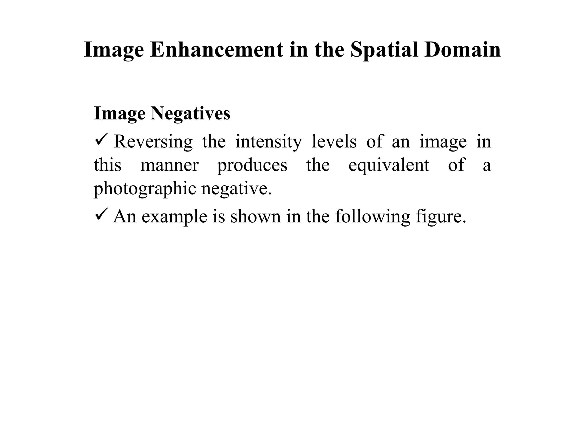 Image Enhancement in the Spatial Domain
Image Negatives
 Reversing the intensity levels of an image in
this manner produces the equivalent of a
photographic negative.
 An example is shown in the following figure.
 