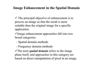 Image Enhancement in the Spatial Domain
 The principal objective of enhancement is to
process an image so that the result is more
suitable than the original image for a specific
application.
Image enhancement approaches fall into two
broad categories:
- Spatial domain methods
- Frequency domain methods
The term spatial domain refers to the image
plane itself, and approaches in this category are
based on direct manipulation of pixel in an image.
 
