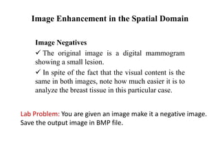 Image Enhancement in the Spatial Domain
Image Negatives
 The original image is a digital mammogram
showing a small lesion.
 In spite of the fact that the visual content is the
same in both images, note how much easier it is to
analyze the breast tissue in this particular case.
Lab Problem: You are given an image make it a negative image.
Save the output image in BMP file.
 