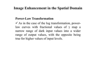 Image Enhancement in the Spatial Domain
Power-Law Transformation
 As in the case of the log transformation, power-
law curves with fractional values of γ map a
narrow range of dark input values into a wider
range of output values, with the opposite being
true for higher values of input levels.
 