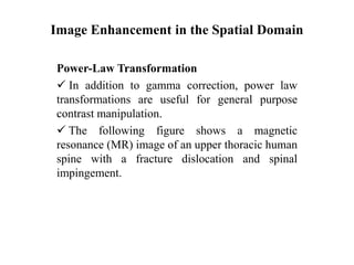 Image Enhancement in the Spatial Domain
Power-Law Transformation
 In addition to gamma correction, power law
transformations are useful for general purpose
contrast manipulation.
 The following figure shows a magnetic
resonance (MR) image of an upper thoracic human
spine with a fracture dislocation and spinal
impingement.
 