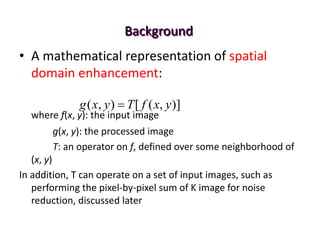 Background
• A mathematical representation of spatial
domain enhancement:
where f(x, y): the input image
g(x, y): the processed image
T: an operator on f, defined over some neighborhood of
(x, y)
In addition, T can operate on a set of input images, such as
performing the pixel-by-pixel sum of K image for noise
reduction, discussed later
)]
,
(
[
)
,
( y
x
f
T
y
x
g 
 