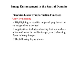 Image Enhancement in the Spatial Domain
Piecewise-Linear Transformation Functions
Gray-level slicing
 Highlighting a specific range of gray levels in
an image often is desired.
 Applications include enhancing features such as
masses of water in satellite imagery and enhancing
flaws in X-ray images.
The following figure shows-
 