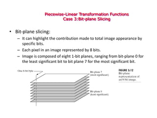Piecewise-Linear Transformation Functions
Case 3:Bit-plane Slicing
• Bit-plane slicing:
– It can highlight the contribution made to total image appearance by
specific bits.
– Each pixel in an image represented by 8 bits.
– Image is composed of eight 1-bit planes, ranging from bit-plane 0 for
the least significant bit to bit plane 7 for the most significant bit.
 