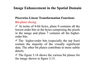 Image Enhancement in the Spatial Domain
Piecewise-Linear Transformation Functions
Bit-plane slicing
 In terms of 8-bit bytes, plane 0 contains all the
lowest order bits in the bytes comprising the pixels
in the image and plane 7 contains all the higher-
order bits.
 The higher-order bits (especially the top four)
contain the majority of the visually significant
data. The other bit planes contribute to more subtle
details.
 The figure 3.14 shows the various bit planes for
the image shown in figure 3.13.
 