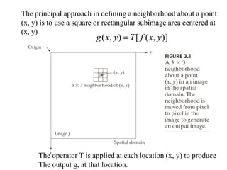 The principal approach in defining a neighborhood about a point
(x, y) is to use a square or rectangular subimage area centered at
(x, y)
)]
,
(
[
)
,
( y
x
f
T
y
x
g 
The operator T is applied at each location (x, y) to produce
The output g, at that location.
 
