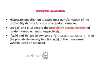Histogram Equalization
• Histogram equalization is based on a transformation of the
probability density function of a random variable.
• Let pr(r) and ps(s) denote the probability density function of
random variable r and s, respectively.
• If pr(r) and T(r) are known and , then
the probability density function ps(s) of the transformed
variable s can be obtained
ds
dr
r
p
s
p r
s )
(
)
( 
 