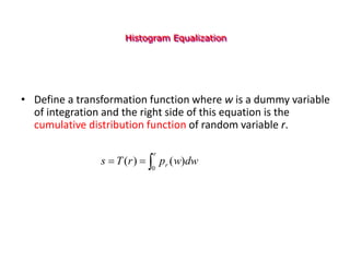 Histogram Equalization
• Define a transformation function where w is a dummy variable
of integration and the right side of this equation is the
cumulative distribution function of random variable r.



r
r dw
w
p
r
T
s
0
)
(
)
(
 