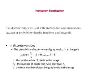 Histogram Equalization
• In discrete version:
– The probability of occurrence of gray level rk in an image is
n : the total number of pixels in the image
nk : the number of pixels that have gray level rk
L : the total number of possible gray levels in the image
1
,...,
2
,
1
,
0
)
( 

 L
k
n
n
r
p k
r
 