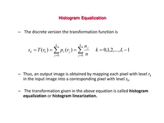 Histogram Equalization
– The discrete version the transformation function is
– Thus, an output image is obtained by mapping each pixel with level rk
in the input image into a corresponding pixel with level sk.
– The transformation given in the above equation is called histogram
equalization or histogram linearization.
1
,...,
2
,
1
,
0
)
(
)
(
0 0




  
 
L
k
n
n
r
p
r
T
s
k
j
k
j
j
j
r
k
k
 