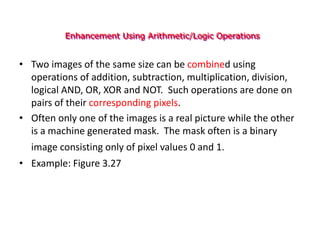 Enhancement Using Arithmetic/Logic Operations
• Two images of the same size can be combined using
operations of addition, subtraction, multiplication, division,
logical AND, OR, XOR and NOT. Such operations are done on
pairs of their corresponding pixels.
• Often only one of the images is a real picture while the other
is a machine generated mask. The mask often is a binary
image consisting only of pixel values 0 and 1.
• Example: Figure 3.27
 