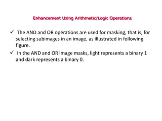 Enhancement Using Arithmetic/Logic Operations
 The AND and OR operations are used for masking; that is, for
selecting subimages in an image, as illustrated in following
figure.
 In the AND and OR image masks, light represents a binary 1
and dark represents a binary 0.
 