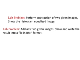 Lab Problem: Perform subtraction of two given images.
Show the histogram equalized image.
Lab Problem: Add any two given images. Show and write the
result into a file in BMP format.
 