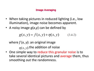 Image Averaging
• When taking pictures in reduced lighting (i.e., low
illumination), image noise becomes apparent.
• A noisy image g(x,y) can be defined by
where f (x, y): an original image
: the addition of noise
• One simple way to reduce this granular noise is to
take several identical pictures and average them, thus
smoothing out the randomness.
)
,
(
)
,
(
)
,
( y
x
y
x
f
y
x
g 


)
,
( y
x

 