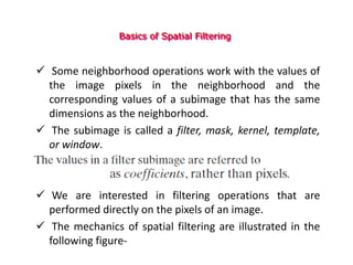 Basics of Spatial Filtering
 Some neighborhood operations work with the values of
the image pixels in the neighborhood and the
corresponding values of a subimage that has the same
dimensions as the neighborhood.
 The subimage is called a filter, mask, kernel, template,
or window.
 We are interested in filtering operations that are
performed directly on the pixels of an image.
 The mechanics of spatial filtering are illustrated in the
following figure-
 