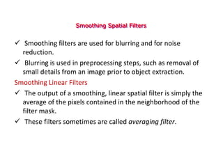 Smoothing Spatial Filters
 Smoothing filters are used for blurring and for noise
reduction.
 Blurring is used in preprocessing steps, such as removal of
small details from an image prior to object extraction.
Smoothing Linear Filters
 The output of a smoothing, linear spatial filter is simply the
average of the pixels contained in the neighborhood of the
filter mask.
 These filters sometimes are called averaging filter.
 