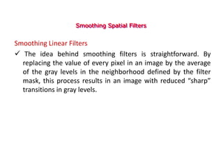 Smoothing Spatial Filters
Smoothing Linear Filters
 The idea behind smoothing filters is straightforward. By
replacing the value of every pixel in an image by the average
of the gray levels in the neighborhood defined by the filter
mask, this process results in an image with reduced “sharp”
transitions in gray levels.
 