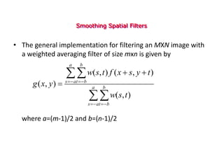 Smoothing Spatial Filters
• The general implementation for filtering an MXN image with
a weighted averaging filter of size mxn is given by
where a=(m-1)/2 and b=(n-1)/2



 


 



 a
a
s
b
b
t
a
a
s
b
b
t
t
s
w
t
y
s
x
f
t
s
w
y
x
g
)
,
(
)
,
(
)
,
(
)
,
(
 