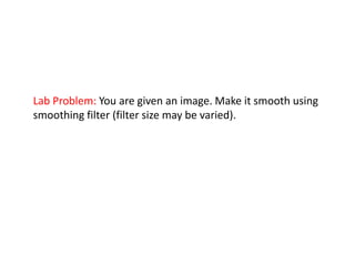 Lab Problem: You are given an image. Make it smooth using
smoothing filter (filter size may be varied).
 