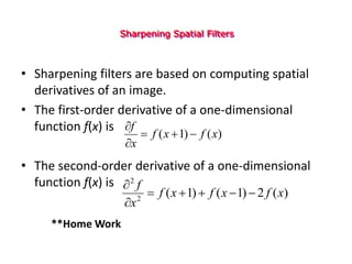 Sharpening Spatial Filters
• Sharpening filters are based on computing spatial
derivatives of an image.
• The first-order derivative of a one-dimensional
function f(x) is
• The second-order derivative of a one-dimensional
function f(x) is
)
(
)
1
( x
f
x
f
x
f





)
(
2
)
1
(
)
1
(
2
2
x
f
x
f
x
f
x
f







**Home Work
 