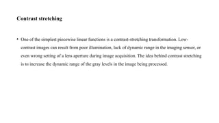 Contrast stretching
• One of the simplest piecewise linear functions is a contrast-stretching transformation. Low-
contrast images can result from poor illumination, lack of dynamic range in the imaging sensor, or
even wrong setting of a lens aperture during image acquisition. The idea behind contrast stretching
is to increase the dynamic range of the gray levels in the image being processed.
 
