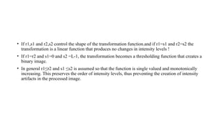 • If r1,s1 and r2,s2 control the shape of the transformation function.and if r1=s1 and r2=s2 the
transformation is a linear function that produces no changes in intensity levels !
• If r1=r2 and s1=0 and s2 =L-1, the transformation becomes a thresholding function that creates a
binary image.
• In general r1≤r2 and s1 ≤s2 is assumed so that the function is single valued and monotonically
increasing. This preserves the order of intensity levels, thus preventing the creation of intensity
artifacts in the processed image.
 