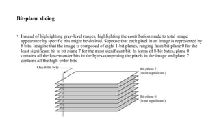 Bit-plane slicing
• Instead of highlighting gray-level ranges, highlighting the contribution made to total image
appearance by specific bits might be desired. Suppose that each pixel in an image is represented by
8 bits. Imagine that the image is composed of eight 1-bit planes, ranging from bit-plane 0 for the
least significant bit to bit plane 7 for the most significant bit. In terms of 8-bit bytes, plane 0
contains all the lowest order bits in the bytes comprising the pixels in the image and plane 7
contains all the high-order bits
 