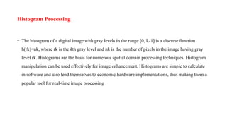 Histogram Processing
• The histogram of a digital image with gray levels in the range [0, L-1] is a discrete function
h(rk)=nk, where rk is the kth gray level and nk is the number of pixels in the image having gray
level rk. Histograms are the basis for numerous spatial domain processing techniques. Histogram
manipulation can be used effectively for image enhancement. Histograms are simple to calculate
in software and also lend themselves to economic hardware implementations, thus making them a
popular tool for real-time image processing
 