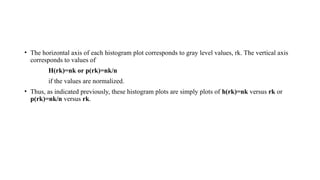 • The horizontal axis of each histogram plot corresponds to gray level values, rk. The vertical axis
corresponds to values of
H(rk)=nk or p(rk)=nk/n
if the values are normalized.
• Thus, as indicated previously, these histogram plots are simply plots of h(rk)=nk versus rk or
p(rk)=nk/n versus rk.
 