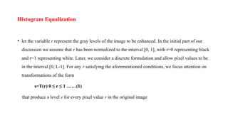 Histogram Equalization
• let the variable r represent the gray levels of the image to be enhanced. In the initial part of our
discussion we assume that r has been normalized to the interval [0, 1], with r=0 representing black
and r=1 representing white. Later, we consider a discrete formulation and allow pixel values to be
in the interval [0, L-1]. For any r satisfying the aforementioned conditions, we focus attention on
transformations of the form
s=T(r) 0 ≤ r ≤ 1 ……(1)
that produce a level s for every pixel value r in the original image
 