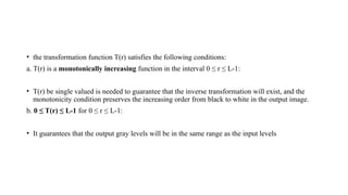 • the transformation function T(r) satisfies the following conditions:
a. T(r) is a monotonically increasing function in the interval 0 ≤ r ≤ L-1:
• T(r) be single valued is needed to guarantee that the inverse transformation will exist, and the
monotonicity condition preserves the increasing order from black to white in the output image.
b. 0 ≤ T(r) ≤ L-1 for 0 ≤ r ≤ L-1:
• It guarantees that the output gray levels will be in the same range as the input levels
 