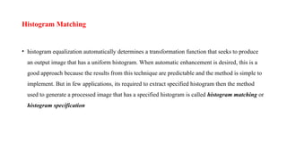 Histogram Matching
• histogram equalization automatically determines a transformation function that seeks to produce
an output image that has a uniform histogram. When automatic enhancement is desired, this is a
good approach because the results from this technique are predictable and the method is simple to
implement. But in few applications, its required to extract specified histogram then the method
used to generate a processed image that has a specified histogram is called histogram matching or
histogram specification
 
