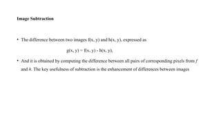 Image Subtraction
• The difference between two images f(x, y) and h(x, y), expressed as
g(x, y) = f(x, y) - h(x, y),
• And it is obtained by computing the difference between all pairs of corresponding pixels from f
and h. The key usefulness of subtraction is the enhancement of differences between images
 