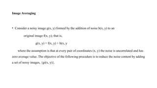 Image Averaging
• Consider a noisy image g(x, y) formed by the addition of noise h(x, y) to an
original image f(x, y); that is,
g(x, y) = f(x, y) + h(x, y
where the assumption is that at every pair of coordinates (x, y) the noise is uncorrelated and has
zero average value. The objective of the following procedure is to reduce the noise content by adding
a set of noisy images, {gi(x, y)}.
 