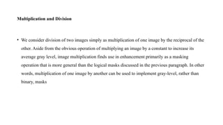 Multiplication and Division
• We consider division of two images simply as multiplication of one image by the reciprocal of the
other. Aside from the obvious operation of multiplying an image by a constant to increase its
average gray level, image multiplication finds use in enhancement primarily as a masking
operation that is more general than the logical masks discussed in the previous paragraph. In other
words, multiplication of one image by another can be used to implement gray-level, rather than
binary, masks
 