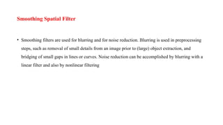 Smoothing Spatial Filter
• Smoothing filters are used for blurring and for noise reduction. Blurring is used in preprocessing
steps, such as removal of small details from an image prior to (large) object extraction, and
bridging of small gaps in lines or curves. Noise reduction can be accomplished by blurring with a
linear filter and also by nonlinear filtering
 