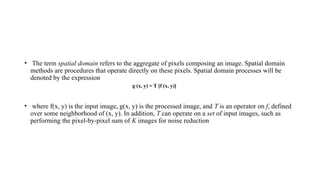 • The term spatial domain refers to the aggregate of pixels composing an image. Spatial domain
methods are procedures that operate directly on these pixels. Spatial domain processes will be
denoted by the expression
g (x, y) = T [f (x, y)]
• where f(x, y) is the input image, g(x, y) is the processed image, and T is an operator on f, defined
over some neighborhood of (x, y). In addition, T can operate on a set of input images, such as
performing the pixel-by-pixel sum of K images for noise reduction
 