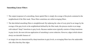 Smoothing Linear Filters
• The output (response) of a smoothing, linear spatial filter is simply the average of the pixels contained in the
neighborhood of the filter mask. These filters sometimes are called averaging filters.
• The idea behind smoothing filters is straightforward. By replacing the value of every pixel in an image by the
average of the gray levels in the neighborhood defined by the filter mask, this process results in an image
with reduced “sharp” transitions in gray levels. Because random noise typically consists of sharp transitions
in gray levels, the most obvious application of smoothing is noise reduction. However, edges (which almost
always are desirable features of
• an image) also are characterized by sharp transitions in gray levels, so averaging filters have the undesirable
side effect that they blur edges
 