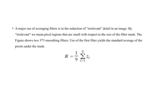 • A major use of averaging filters is in the reduction of “irrelevant” detail in an image. By
“irrelevant” we mean pixel regions that are small with respect to the size of the filter mask. The
Figure shows two 3*3 smoothing filters. Use of the first filter yields the standard average of the
pixels under the mask.
 
