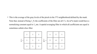 • This is the average of the gray levels of the pixels in the 3*3 neighborhood defined by the mask.
Note that, instead of being 1_9, the coefficients of the filter are all 1’s. An m*n mask would have a
normalizing constant equal to 1_mn. A spatial averaging filter in which all coefficients are equal is
sometimes called a box filter
 