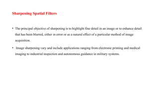 Sharpening Spatial Filters
• The principal objective of sharpening is to highlight fine detail in an image or to enhance detail
that has been blurred, either in error or as a natural effect of a particular method of image
acquisition.
• Image sharpening vary and include applications ranging from electronic printing and medical
imaging to industrial inspection and autonomous guidance in military systems.
 