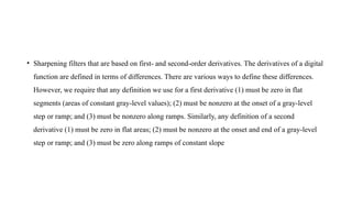• Sharpening filters that are based on first- and second-order derivatives. The derivatives of a digital
function are defined in terms of differences. There are various ways to define these differences.
However, we require that any definition we use for a first derivative (1) must be zero in flat
segments (areas of constant gray-level values); (2) must be nonzero at the onset of a gray-level
step or ramp; and (3) must be nonzero along ramps. Similarly, any definition of a second
derivative (1) must be zero in flat areas; (2) must be nonzero at the onset and end of a gray-level
step or ramp; and (3) must be zero along ramps of constant slope
 