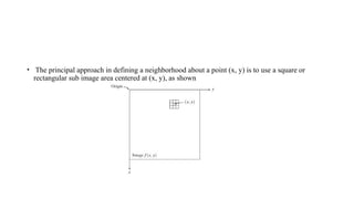 • The principal approach in defining a neighborhood about a point (x, y) is to use a square or
rectangular sub image area centered at (x, y), as shown
 