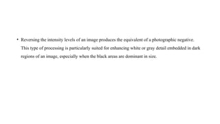 • Reversing the intensity levels of an image produces the equivalent of a photographic negative.
This type of processing is particularly suited for enhancing white or gray detail embedded in dark
regions of an image, especially when the black areas are dominant in size.
 